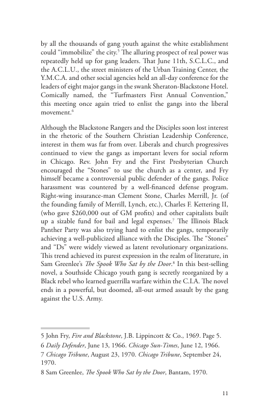 by all the thousands of gang youth against the white establishment could “immobilize” the ciry.” The alluring prospect of real power was repeatedly held up for gang leaders. That June 11th, .C.L.C., and the A.C.L.U,, the street ministers of the Urban Training Center, the Y.M.C.A. and other social agencies held an all-day conference for the leaders of cight major gangs in the swank Sheraton-Blackstone Horel. Comically named, the “Turfmasters First Annual Convention,” this meeting once again tied 1o enlist the gangs into the liberal  Although the Blackstone Rangers and the Disciples soon lostinterest in the rhetoric of the Southern Christian Leadership Conference, interest in them was far from over. Liberals and church progressives continued to view the gangs as important levers for social reform in Chicago. Rev. John Fry and the First Presbyterian Chutch encouraged the “Stones” to use the church as a center, and Fry himself became a controversial public defender of the gangs. Police harassment was countered by a well-financed defense program. Right-wing insurance-man Clement Stone, Charles Merril, Jr. (of the founding family of Merril, Lynch, ete.), Charles E. Kertering I, (who gave $260,000 out of GM profits) and other capialists built up a sizable fund for bail and legal expenses.’ The Hlinois Black Pancher Party was also trying hard to enlist the gangs, temporarily achieving a well-publicized alliance with the Disciples. The “Stones™ and “Ds” were widely viewed as latent revolutionary organizations, This trend achieved its purest expression in the realm of iterature, in Sam Greenlee’s The Spook Who Sat by the Door.* In this bestselling novel, a Southside Chicago youth gang is sccrerly reorganized by a Black rebel who learned guerrilla warfare within the C.LA. The novel ends in a powerful, but doomed, all-out armed assault by the gang against the U.S. Army.  5 John Fry, Fire and Blackstone, ] B. Lippincott & Co, 1969, Page 5. 6 Daily Defender, June 13, 1966. Chicago Sun-Times, June 12, 1966. 7 Chicago Tribune, Auguse 23, 1970. Chicago Tribune, Seprember 24, 1970,  8 Sam Greenlee, The Spaok Who Sat by the Door, Bantam, 1970, 